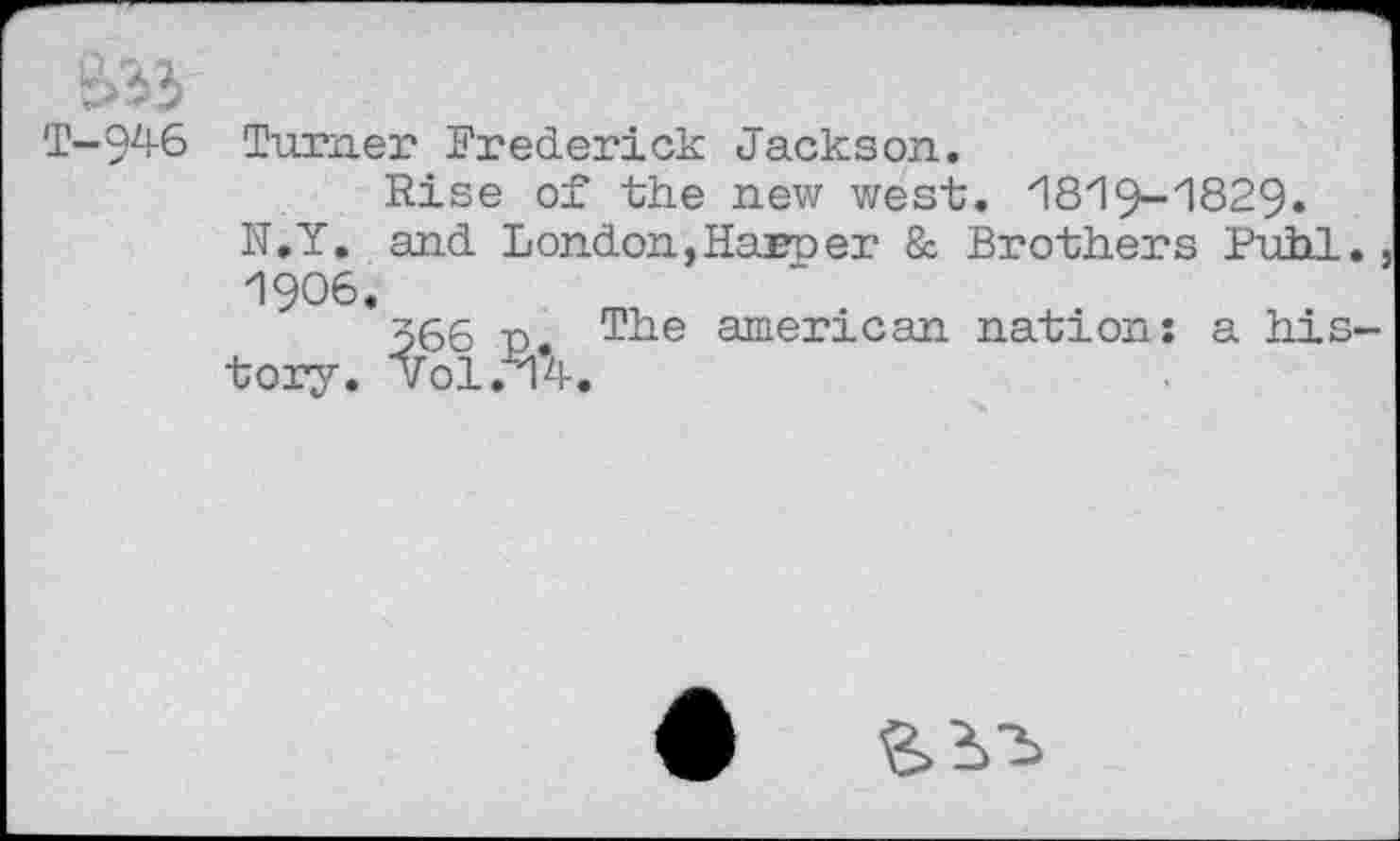 ﻿T-946 Turner Frederick Jackson.
Rise of the new west. 18i9~'1829. N.Y. and London, Harr er & Brothers Puhi. . 1906.
366 r The american nation: a history. vol.u^-.
6